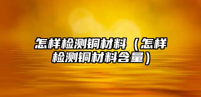 怎樣檢測(cè)銅材料（怎樣檢測(cè)銅材料含量）