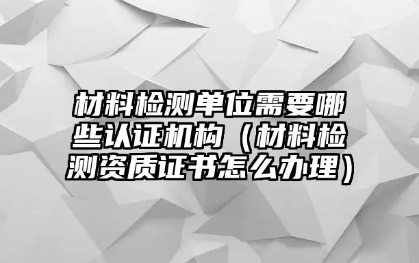 材料檢測單位需要哪些認證機構(gòu)（材料檢測資質(zhì)證書怎么辦理）