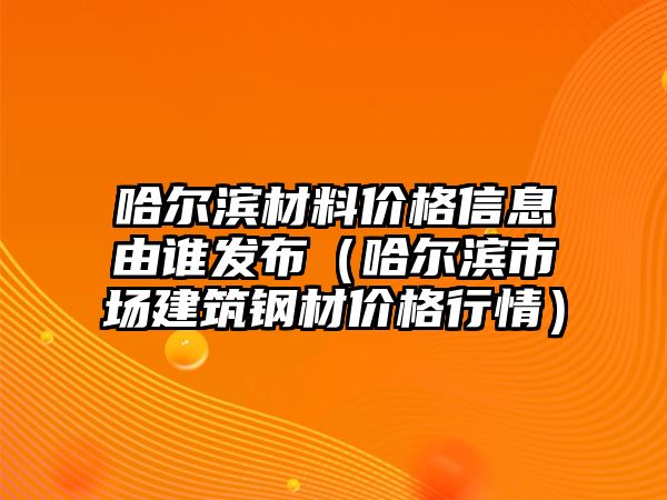 哈爾濱材料價格信息由誰發(fā)布（哈爾濱市場建筑鋼材價格行情）