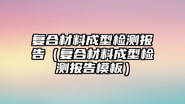 復合材料成型檢測報告（復合材料成型檢測報告模板）