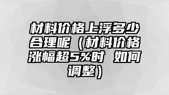 材料價格上浮多少合理呢（材料價格漲幅超5%時 如何調(diào)整）