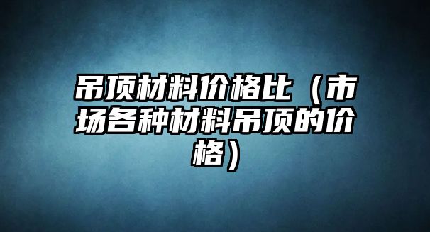 吊頂材料價格比（市場各種材料吊頂?shù)膬r格）