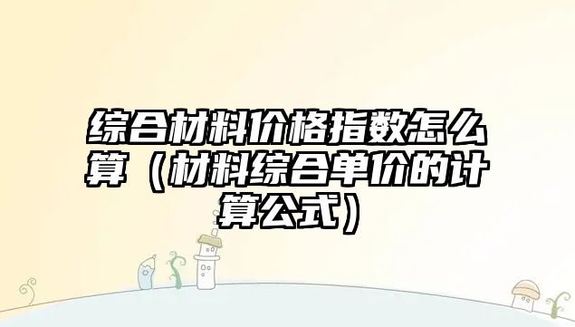 綜合材料價格指數(shù)怎么算（材料綜合單價的計算公式）