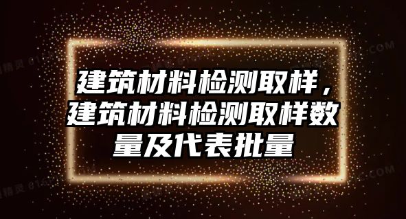 建筑材料檢測(cè)取樣，建筑材料檢測(cè)取樣數(shù)量及代表批量