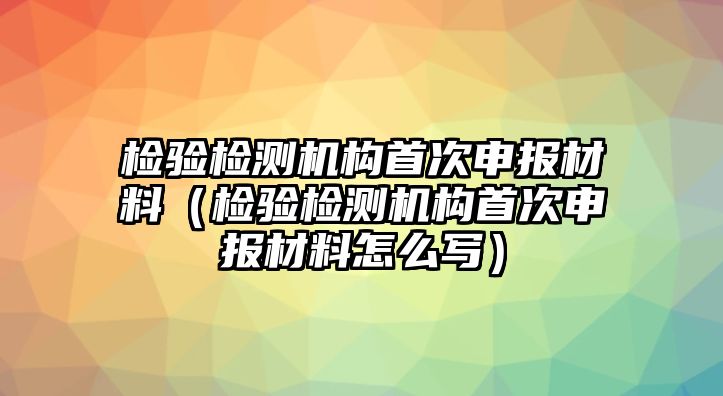 檢驗檢測機(jī)構(gòu)首次申報材料（檢驗檢測機(jī)構(gòu)首次申報材料怎么寫）