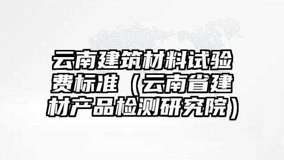 云南建筑材料試驗(yàn)費(fèi)標(biāo)準(zhǔn)（云南省建材產(chǎn)品檢測(cè)研究院）