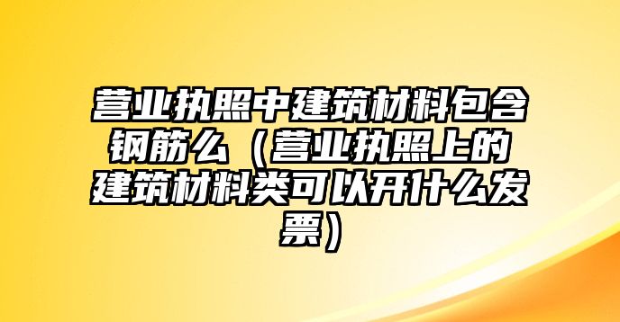 營業(yè)執(zhí)照中建筑材料包含鋼筋么（營業(yè)執(zhí)照上的建筑材料類可以開什么發(fā)票）