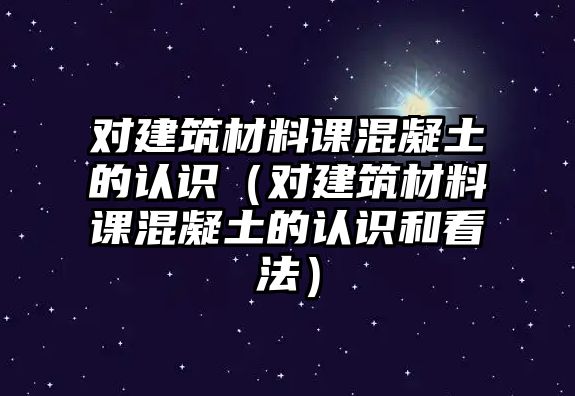 對(duì)建筑材料課混凝土的認(rèn)識(shí)（對(duì)建筑材料課混凝土的認(rèn)識(shí)和看法）