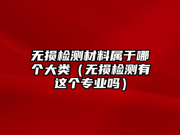 無(wú)損檢測(cè)材料屬于哪個(gè)大類（無(wú)損檢測(cè)有這個(gè)專業(yè)嗎）