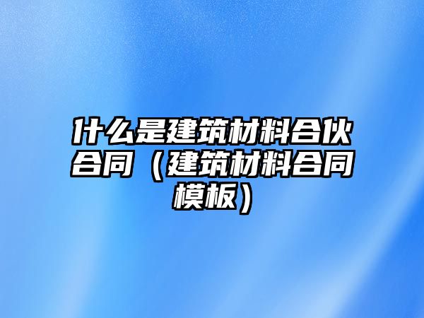 什么是建筑材料合伙合同（建筑材料合同模板）