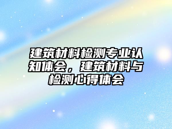 建筑材料檢測專業(yè)認(rèn)知體會，建筑材料與檢測心得體會