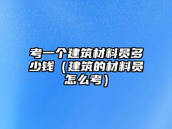 考一個建筑材料員多少錢（建筑的材料員怎么考）