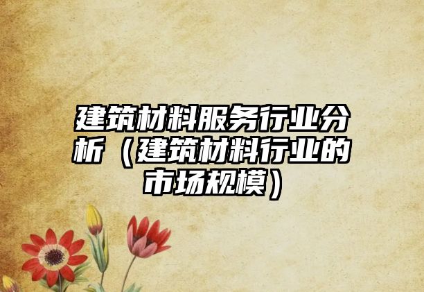 建筑材料服務行業(yè)分析（建筑材料行業(yè)的市場規(guī)模）