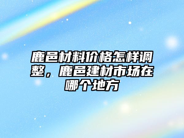 鹿邑材料價格怎樣調(diào)整，鹿邑建材市場在哪個地方