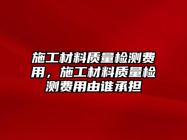 施工材料質(zhì)量檢測(cè)費(fèi)用，施工材料質(zhì)量檢測(cè)費(fèi)用由誰承擔(dān)