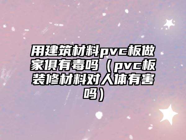 用建筑材料pvc板做家俱有毒嗎（pvc板裝修材料對(duì)人體有害嗎）