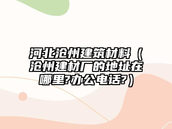 河北滄州建筑材料（滄州建材廠的地址在哪里?辦公電話?）