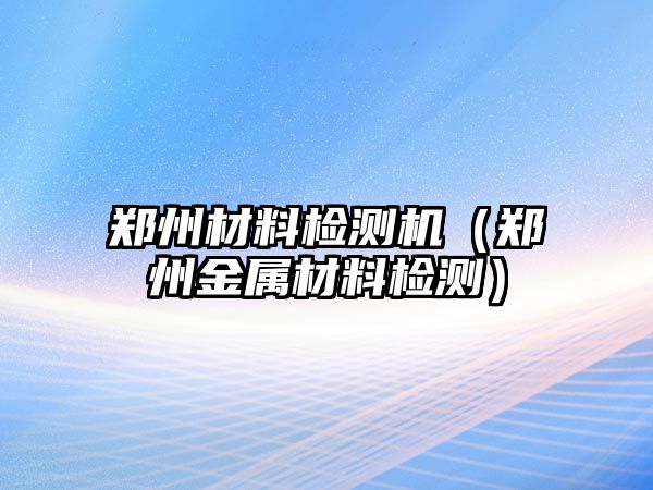 鄭州材料檢測機（鄭州金屬材料檢測）