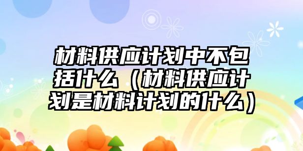 材料供應(yīng)計劃中不包括什么（材料供應(yīng)計劃是材料計劃的什么）