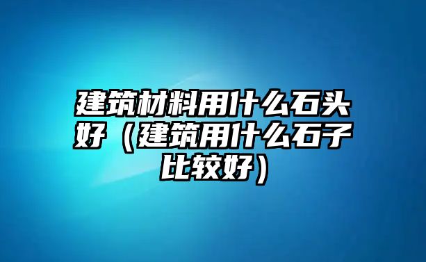 建筑材料用什么石頭好（建筑用什么石子比較好）