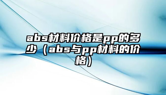 abs材料價(jià)格是pp的多少（abs與pp材料的價(jià)格）