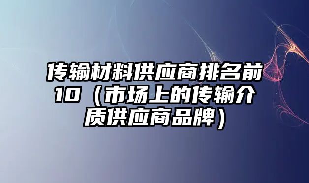 傳輸材料供應(yīng)商排名前10（市場(chǎng)上的傳輸介質(zhì)供應(yīng)商品牌）