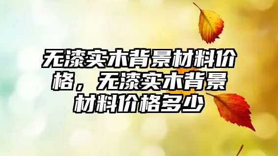 無漆實木背景材料價格，無漆實木背景材料價格多少