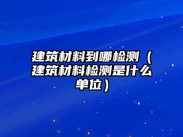 建筑材料到哪檢測（建筑材料檢測是什么單位）