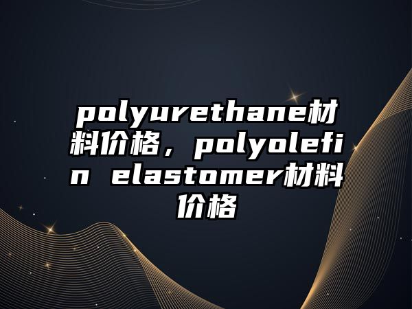 polyurethane材料價(jià)格，polyolefin elastomer材料價(jià)格