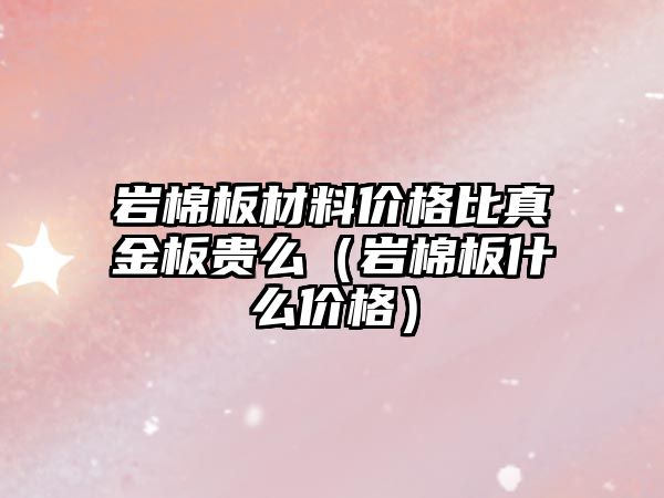 巖棉板材料價格比真金板貴么（巖棉板什么價格）