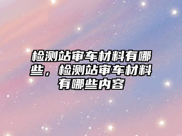 檢測(cè)站審車材料有哪些，檢測(cè)站審車材料有哪些內(nèi)容