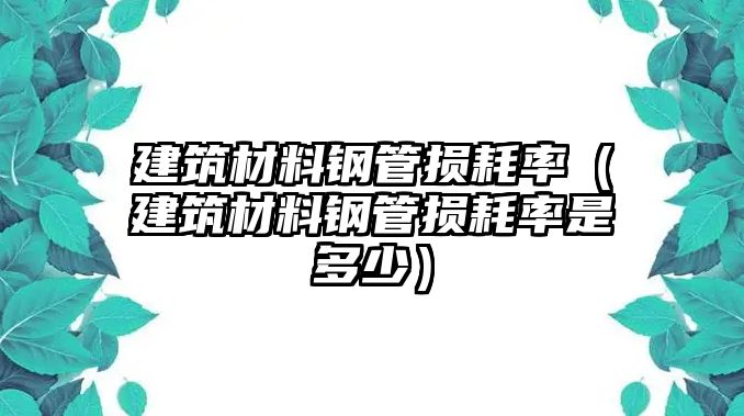 建筑材料鋼管損耗率（建筑材料鋼管損耗率是多少）