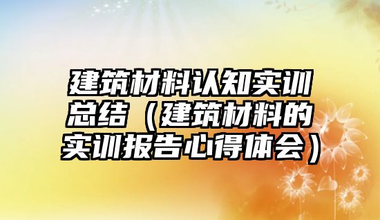 建筑材料認知實訓總結（建筑材料的實訓報告心得體會）