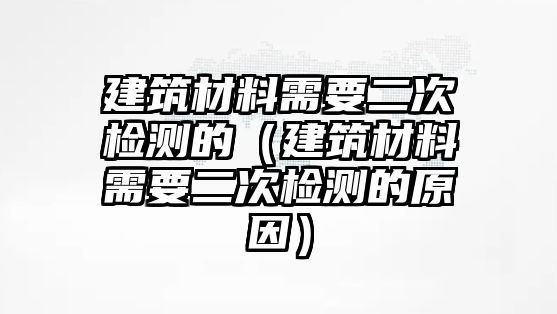 建筑材料需要二次檢測的（建筑材料需要二次檢測的原因）