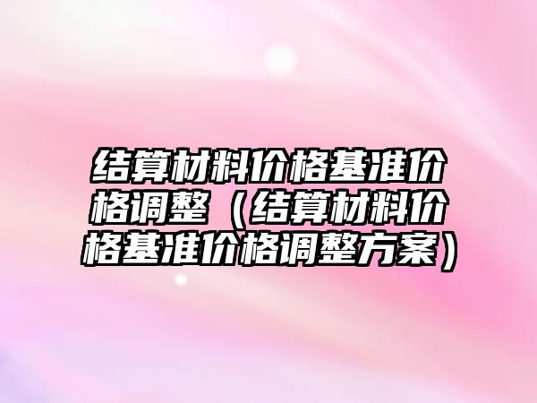 結(jié)算材料價格基準價格調(diào)整（結(jié)算材料價格基準價格調(diào)整方案）