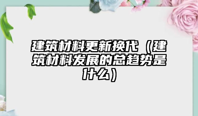 建筑材料更新?lián)Q代（建筑材料發(fā)展的總趨勢是什么）