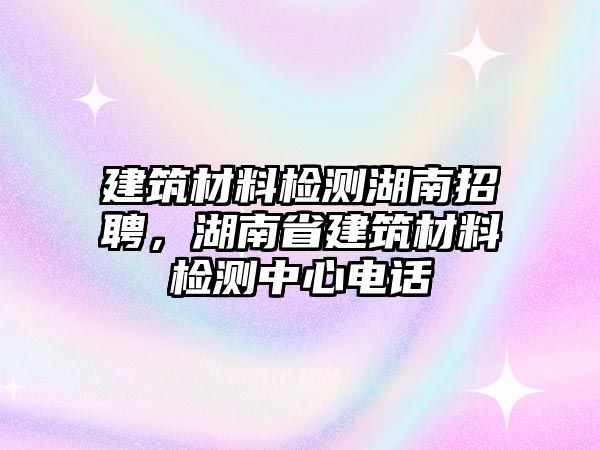 建筑材料檢測湖南招聘，湖南省建筑材料檢測中心電話