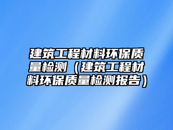 建筑工程材料環(huán)保質量檢測（建筑工程材料環(huán)保質量檢測報告）