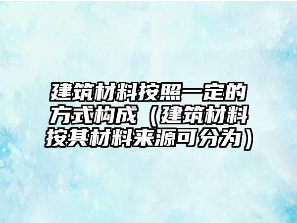 建筑材料按照一定的方式構(gòu)成（建筑材料按其材料來源可分為）