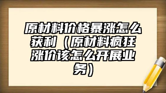 原材料價格暴漲怎么獲利（原材料瘋狂漲價該怎么開展業(yè)務）