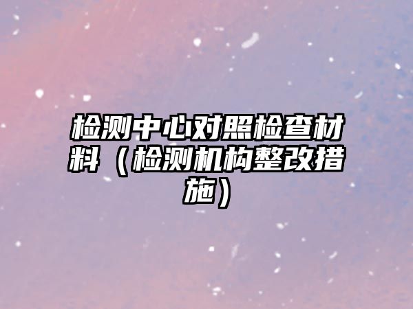 檢測中心對照檢查材料（檢測機構(gòu)整改措施）