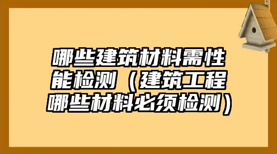 哪些建筑材料需性能檢測（建筑工程哪些材料必須檢測）