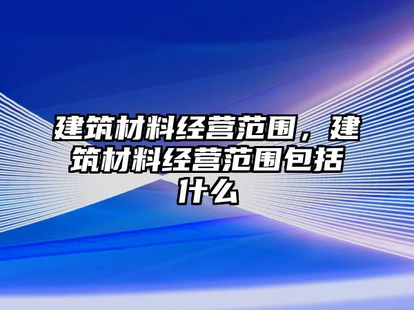 建筑材料經(jīng)營(yíng)范圍，建筑材料經(jīng)營(yíng)范圍包括什么