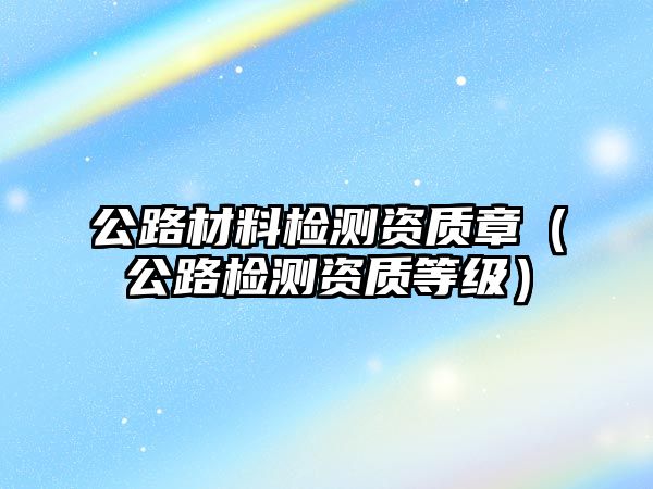 公路材料檢測資質(zhì)章（公路檢測資質(zhì)等級）