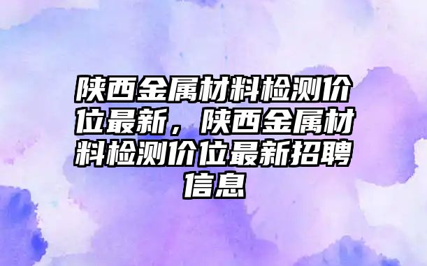 陜西金屬材料檢測價(jià)位最新，陜西金屬材料檢測價(jià)位最新招聘信息