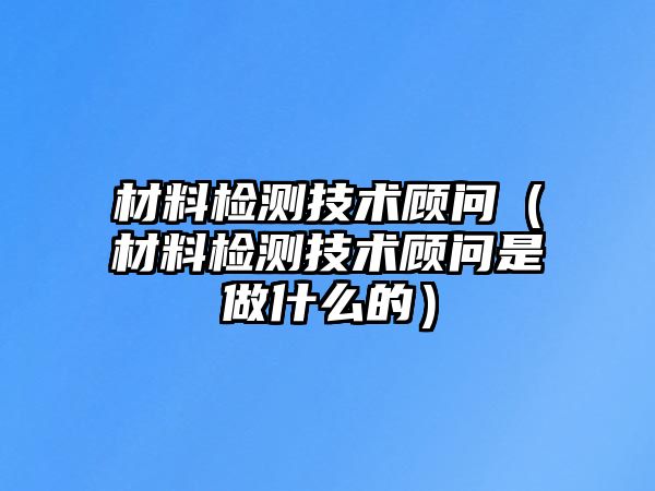 材料檢測(cè)技術(shù)顧問（材料檢測(cè)技術(shù)顧問是做什么的）