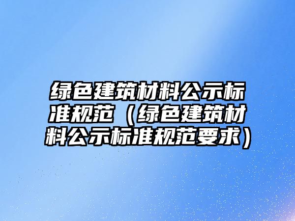 綠色建筑材料公示標(biāo)準(zhǔn)規(guī)范（綠色建筑材料公示標(biāo)準(zhǔn)規(guī)范要求）