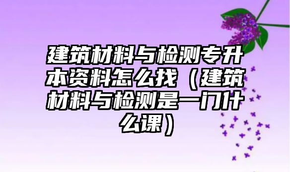 建筑材料與檢測專升本資料怎么找（建筑材料與檢測是一門什么課）