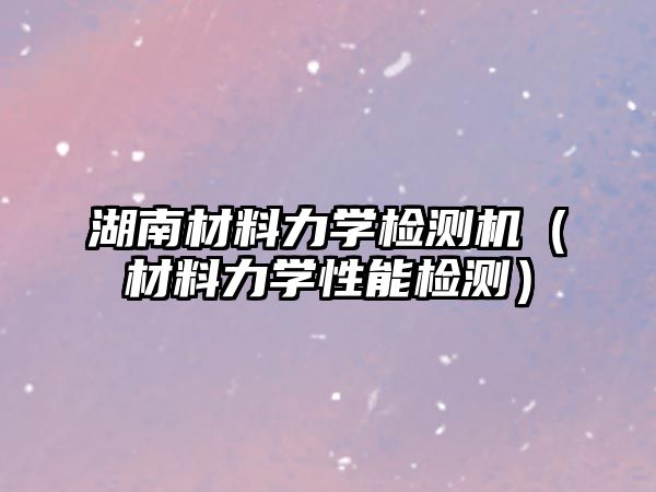 湖南材料力學(xué)檢測(cè)機(jī)（材料力學(xué)性能檢測(cè)）