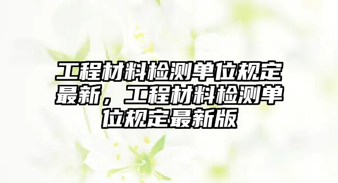 工程材料檢測(cè)單位規(guī)定最新，工程材料檢測(cè)單位規(guī)定最新版